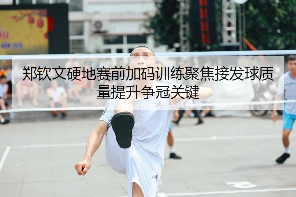 郑钦文硬地赛前加码训练聚焦接发球质量提升争冠关键